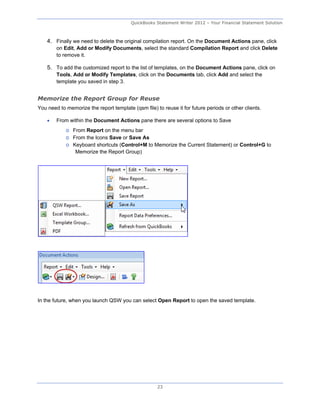 QuickBooks Statement Writer 2012 – Your Financial Statement Solution



    4. Finally we need to delete the original compilation report. On the Document Actions pane, click
        on Edit, Add or Modify Documents, select the standard Compilation Report and click Delete
        to remove it.

    5. To add the customized report to the list of templates, on the Document Actions pane, click on
        Tools, Add or Modify Templates, click on the Documents tab, click Add and select the
        template you saved in step 3.


Memorize the Report Group for Reuse
You need to memorize the report template (qsm file) to reuse it for future periods or other clients.

       From within the Document Actions pane there are several options to Save
            o From Report on the menu bar
            o From the Icons Save or Save As
            o Keyboard shortcuts (Control+M to Memorize the Current Statement) or Control+G to
               Memorize the Report Group)




In the future, when you launch QSW you can select Open Report to open the saved template.




                                                     23
 