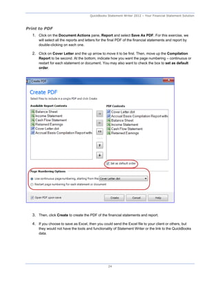 QuickBooks Statement Writer 2012 – Your Financial Statement Solution



Print to PDF
  1. Click on the Document Actions pane, Report and select Save As PDF. For this exercise, we
      will select all the reports and letters for the final PDF of the financial statements and report by
      double-clicking on each one.

  2. Click on Cover Letter and the up arrow to move it to be first. Then, move up the Compilation
      Report to be second. At the bottom, indicate how you want the page numbering – continuous or
      restart for each statement or document. You may also want to check the box to set as default
      order.




  3. Then, click Create to create the PDF of the financial statements and report.

  4. If you choose to save as Excel, then you could send the Excel file to your client or others, but
      they would not have the tools and functionality of Statement Writer or the link to the QuickBooks
      data.




                                                    24
 