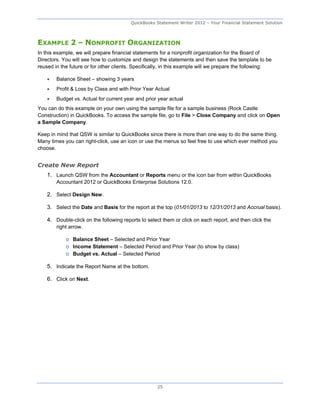 QuickBooks Statement Writer 2012 – Your Financial Statement Solution



EXAMPLE 2 – NONPROFIT ORGANIZATION
In this example, we will prepare financial statements for a nonprofit organization for the Board of
Directors. You will see how to customize and design the statements and then save the template to be
reused in the future or for other clients. Specifically, in this example will we prepare the following:

       Balance Sheet – showing 3 years
       Profit & Loss by Class and with Prior Year Actual
       Budget vs. Actual for current year and prior year actual
You can do this example on your own using the sample file for a sample business (Rock Castle
Construction) in QuickBooks. To access the sample file, go to File > Close Company and click on Open
a Sample Company.

Keep in mind that QSW is similar to QuickBooks since there is more than one way to do the same thing.
Many times you can right-click, use an icon or use the menus so feel free to use which ever method you
choose.


Create New Report
    1. Launch QSW from the Accountant or Reports menu or the icon bar from within QuickBooks
        Accountant 2012 or QuickBooks Enterprise Solutions 12.0.

    2. Select Design New.

    3. Select the Date and Basis for the report at the top (01/01/2013 to 12/31/2013 and Accrual basis).

    4. Double-click on the following reports to select them or click on each report, and then click the
        right arrow.

            o Balance Sheet – Selected and Prior Year
            o Income Statement – Selected Period and Prior Year (to show by class)
            o Budget vs. Actual – Selected Period

    5. Indicate the Report Name at the bottom.

    6. Click on Next.




                                                    25
 