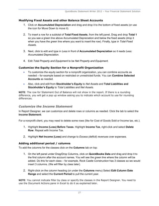 QuickBooks Statement Writer 2012 – Your Financial Statement Solution



Modifying Fixed Assets and other Balance Sheet Accounts
    1. Click on Accumulated Depreciation and drag and drop it to the bottom of fixed assets (or use
        the icon for Move Down to move it).

    2. To insert a row for a subtotal of Total Fixed Assets, from the left panel, Drag and drop Total 1
        so you see a green line above Accumulated Depreciation and below the fixed assets (drop it
        when you have the green line where you want to insert the row). Finally, type in Total Fixed
        Assets.

    3. Next, click to edit and type in Less in front of Accumulated Depreciation so it reads Less:
        Accumulated Depreciation.

    4. Edit Total Property and Equipment to be Net Property and Equipment.

Customize the Equity Section for a Nonprofit Organization
       To customize the equity section for a nonprofit organization, you can combine accounts as
        needed – for example based on restricted or unrestricted funds. You can Combine Selected
        Accounts as needed.
       Also, click and edit from Stockholder’s Equity to Net Assets and Total Liabilities and
        Stockholder’s Equity to Total Liabilities and Net Assets.
NOTE: The row for Statement Out of Balance will not show in the report. If there is a rounding
difference, you will get a pop up window asking you to indicate which account to use for rounding
differences.


Customize the Income Statement
In Report Designer, we can customize and delete rows or columns as needed. Click the tab to select the
Income Statement.

For a nonprofit client, you may need to delete some rows (like for Cost of Goods Sold or Income tax, etc.).

    1. Highlight Income (Loss) Before Taxes. Highlight Income Tax, right-click and select Delete
        Row. Repeat with Income Tax.

    2. Highlight Net Income (Loss) and change to Excess (deficit) revenues over expenses.

Adding additional period / columns
To add the columns for the classes click on the Columns tab on top:

    1. On the left panel under Drag/Drop Columns, click on QuickBooks Data and drag and drop it to
        the first column after the account names. You will see the green line where the column will be
        added. Do this for each class – for example, Rock Castle Construction has 3 classes so we would
        insert 3 columns. (We will filter by class later).

    2. Right-click on the column heading (or under the Columns menu) Select Edit Column Date
        Range and select the Current Period to pull the current year.

NOTE: You cannot indicate filter by class or specify the classes in the Report Designer. You need to
use the Document Actions pane in Excel to do it as explained later.


                                                    27
 
