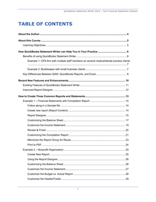 QuickBooks Statement Writer 2012 – Your Financial Statement Solution




TABLE OF CONTENTS

About the Author ............................................................................................................................ 4 

About this Course .......................................................................................................................... 5 
     Learning Objectives ................................................................................................................... 5 

How QuickBooks Statement Writer can Help You in Your Practice ......................................... 6 
     Benefits of using QuickBooks Statement Writer........................................................................ 6 
           Example 1: CPA firm with multiple staff members an several medical/dental practice clients
           ............................................................................................................................................ 7 
           Example 2: Bookkeeper with small business clients .......................................................... 7 
     Key Differences Between QSW, QuickBooks Reports, and Excel............................................ 8 

Recent New Features and Enhancements................................................................................. 10 
     Existing Features of QuickBooks Statement Writer ................................................................ 11 
     Improved Report Designer ...................................................................................................... 12 

How to Create Three Common Reports and Statements ......................................................... 13 
     Example 1 – Financial Statements with Compilation Report .................................................. 14 
           Follow along in a Sample file ............................................................................................ 14 
           Create new report (Report Content) ................................................................................. 14 
           Report Designer ................................................................................................................ 15 
           Customizing the Balance Sheet ........................................................................................ 17 
           Customize the Income Statement ..................................................................................... 19 
           Review & Finish ................................................................................................................ 20 
           Customizing the Compilation Report ................................................................................ 21 
           Memorize the Report Group for Reuse ............................................................................. 23 
           Print to PDF ....................................................................................................................... 24 
     Example 2 – Nonprofit Organization........................................................................................ 25 
           Create New Report ........................................................................................................... 25 
           Using the Report Designer ................................................................................................ 26 
           Customizing the Balance Sheet ........................................................................................ 26 
           Customize the Income Statement ..................................................................................... 27 
           Customize the Budget vs. Actual Report .......................................................................... 28 
           Customize the Header/Footer ........................................................................................... 29 


                                                                                1
 