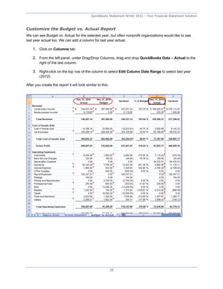 QuickBooks Statement Writer 2012 – Your Financial Statement Solution



Customize the Budget vs. Actual Report
We can see Budget vs. Actual for the selected year, but often nonprofit organizations would like to see
last year actual too. We can add a column for last year actual.

    1. Click on Columns tab.

    2. From the left panel, under Drag/Drop Columns, drag and drop QuickBooks Data – Actual to the
         right of the last column.

    3. Right-click on the top row of the column to select Edit Column Date Range to select last year
         (2012).

After you create the report it will look similar to this:




                                                            28
 