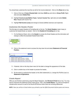 QuickBooks Statement Writer 2012 – Your Financial Statement Solution



You should also customize the rows like we did for the income statement. Click on the Rows tab on top.

    1. Click on first row of Cost of Goods Sold, hold down Shift key and click on Gross Profit. Right-
        click and select Delete Row.

    2. Highlight Income (Loss) Before Taxes. Highlight Income Tax, right-click and select Delete
        Row. Repeat with Income Tax.

    3. Highlight Net Income (Loss) and change to Excess (deficit) revenues over expenses.


Customize the Header/Footer
The first step is to select Headers & Formatting tab on the top. The Smart Headers make it easy to
customize the header/footer as needed. Click on the Headers & Formatting tab on top.

    1. For the Balance Sheet, click on the Header to access the Smart Header and the information will
        change to reflect the bracketed Header/footer fields.




    2. Click on the statement name to access the drop down list and select Statement of Financial
        Position.




    3. If desired, click on the drop down menu for the date to change the appearance of the date.

    4. Click in another box on the header to preview the header.

    5. Do the same to customize the header on the other statements (i.e. change the Profit & Loss to a
        Statement of Operations.


Create Report
After you are finished customizing using the Report Designer, click Review & Finish tab on top. You may
want to memorize the statement and/or report group. Then, click Create Report. You will be prompted to
indicate which account to use for the Round-Off Account when there are rounding differences.

NOTE: Now you will be in Excel where you primarily use the QSW Document Actions pane and menus.




                                                    29
 