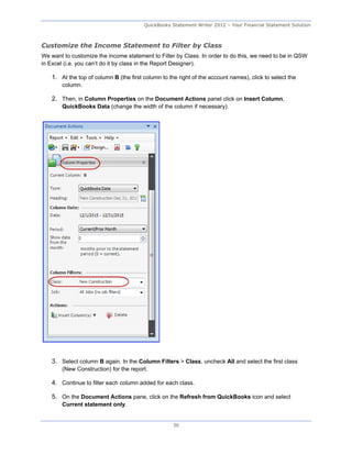 QuickBooks Statement Writer 2012 – Your Financial Statement Solution



Customize the Income Statement to Filter by Class
We want to customize the income statement to Filter by Class. In order to do this, we need to be in QSW
in Excel (i.e. you can’t do it by class in the Report Designer).

    1. At the top of column B (the first column to the right of the account names), click to select the
        column.

    2. Then, in Column Properties on the Document Actions panel click on Insert Column,
        QuickBooks Data (change the width of the column if necessary).




    3. Select column B again. In the Column Filters > Class, uncheck All and select the first class
        (New Construction) for the report.

    4. Continue to filter each column added for each class.

    5. On the Document Actions pane, click on the Refresh from QuickBooks icon and select
        Current statement only.


                                                     30
 