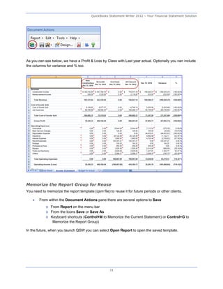 QuickBooks Statement Writer 2012 – Your Financial Statement Solution




As you can see below, we have a Profit & Loss by Class with Last year actual. Optionally you can include
the columns for variance and % too.




Memorize the Report Group for Reuse
You need to memorize the report template (qsm file) to reuse it for future periods or other clients.

       From within the Document Actions pane there are several options to Save
            o From Report on the menu bar
            o From the Icons Save or Save As
            o Keyboard shortcuts (Control+M to Memorize the Current Statement) or Control+G to
               Memorize the Report Group)

In the future, when you launch QSW you can select Open Report to open the saved template.




                                                     31
 