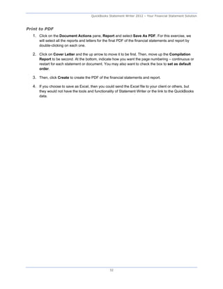 QuickBooks Statement Writer 2012 – Your Financial Statement Solution



Print to PDF
  1. Click on the Document Actions pane, Report and select Save As PDF. For this exercise, we
      will select all the reports and letters for the final PDF of the financial statements and report by
      double-clicking on each one.

  2. Click on Cover Letter and the up arrow to move it to be first. Then, move up the Compilation
      Report to be second. At the bottom, indicate how you want the page numbering – continuous or
      restart for each statement or document. You may also want to check the box to set as default
      order.

  3. Then, click Create to create the PDF of the financial statements and report.

  4. If you choose to save as Excel, then you could send the Excel file to your client or others, but
      they would not have the tools and functionality of Statement Writer or the link to the QuickBooks
      data.




                                                    32
 
