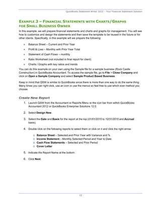 QuickBooks Statement Writer 2012 – Your Financial Statement Solution



EXAMPLE 3 – FINANCIAL STATEMENTS WITH CHARTS/GRAPHS
FOR SMALL BUSINESS OWNER
In this example, we will prepare financial statements and charts and graphs for management. You will see
how to customize and design the statements and then save the template to be reused in the future or for
other clients. Specifically, in this example will we prepare the following:

       Balance Sheet – Current and Prior Year
       Profit & Loss – Monthly with Prior Year Total
       Statement of Cash Flows – monthly
       Ratio Worksheet (not included in final report for client)
       Charts / Graphs with key ratios and trends
You can do this example on your own using the Sample file for a sample business (Rock Castle
Construction) in QuickBooks Accountant. To access the sample file, go to File > Close Company and
click on Open a Sample Company and select Sample Product Based Business.

Keep in mind that QSW is similar to QuickBooks since there is more than one way to do the same thing.
Many times you can right click, use an icon or use the menus so feel free to use which ever method you
choose.


Create New Report
    1. Launch QSW from the Accountant or Reports Menu or the icon bar from within QuickBooks
        Accountant 2012 or QuickBooks Enterprise Solutions 12.0.

    2. Select Design New.

    3. Select the Date and Basis for the report at the top (01/01/2015 to 12/31/2015 and Accrual
        basis).

    4. Double click on the following reports to select them or click on it and click the right arrow:

            o     Balance Sheet – Selected and Prior Year with Variance and %
            o     Income Statement – Monthly Selected Period and Year to Date
            o     Cash Flow Statements – Selected and Prior Period
            o     Cover Letter

    5. Indicate the Report Name at the bottom.

    6. Click Next.




                                                      33
 