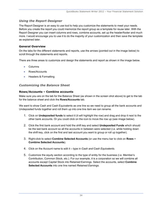 QuickBooks Statement Writer 2012 – Your Financial Statement Solution



Using the Report Designer
The Report Designer is an easy to use tool to help you customize the statements to meet your needs.
Before you create the report you could memorize the report group as a template for reuse later. With the
Report Designer you can insert columns and rows, combine accounts, set up the header/footer and much
more. I would encourage you to use it to do the majority of your customization and then save the template
as explained later.

General Overview
On the tabs for the different statements and reports, use the arrows (pointed out in the image below) to
scroll through the statements and reports.

There are three areas to customize and design the statements and report as shown in the image below.

       Columns
       Rows/Accounts
       Headers & Formatting


Customizing the Balance Sheet

Rows/Accounts – Combine accounts
Make sure you are on the tab for the Balance Sheet (as shown in the screen shot above) to get to the tab
for the balance sheet and click the Rows/Accounts tab.

We want to show Cash and Cash Equivalents as one line so we need to group all the bank accounts and
Undeposited funds together and roll them up into one line item we can rename.

    1. Click on Undeposited funds to select it (it will highlight the row) and drag and drop it next to the
        other bank accounts. Or you could click on the icon to move the row up (see image below).

    2. Click the first bank account and hold the shift key and select Undeposited Funds which should
        be the last bank account so all the accounts in between were selected (i.e. while holding down
        the shift key, click on the first and last account you want to group or roll up together).

    3. Right-click to select Combine Selected Accounts (or use the menu bar to click on Rows >
        Combine Selected Accounts).

    4. Click on the Account name to edit it – type in Cash and Cash Equivalents.

    5. Customize the equity section according to the type of entity for the business (i.e. Member’s
        Contribution, Common Stock, etc.). For our example, it is a corporation so we will combine all
        accounts except Capital Stock into Retained Earnings. Select the accounts, select Combine
        Selected Accounts into one line named Retained Earnings.




                                                     34
 