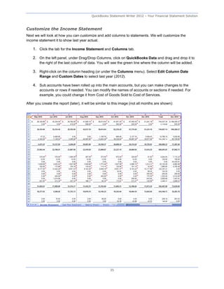 QuickBooks Statement Writer 2012 – Your Financial Statement Solution



Customize the Income Statement
Next we will look at how you can customize and add columns to statements. We will customize the
income statement it to show last year actual.

    1. Click the tab for the Income Statement and Columns tab.

    2. On the left panel, under Drag/Drop Columns, click on QuickBooks Data and drag and drop it to
        the right of the last column of data. You will see the green line where the column will be added.

    3. Right-click on the column heading (or under the Columns menu). Select Edit Column Date
        Range and Custom Dates to select last year (2012).

    4. Sub accounts have been rolled up into the main accounts, but you can make changes to the
        accounts or rows if needed. You can modify the names of accounts or sections if needed. For
        example, you could change it from Cost of Goods Sold to Cost of Services.

After you create the report (later), it will be similar to this image (not all months are shown):




                                                       35
 