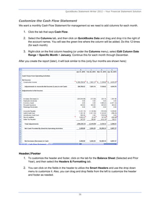 QuickBooks Statement Writer 2012 – Your Financial Statement Solution



Customize the Cash Flow Statement
We want a monthly Cash Flow Statement for management so we need to add columns for each month.

    1. Click the tab that says Cash Flow.

    2. Select the Columns tab, and then click on QuickBooks Data and drag and drop it to the right of
        the account names. You will see the green line where the column will be added. Do this 12 times
        (for each month).

    3. Right-click on the first column heading (or under the Columns menu), select Edit Column Date
        Range > Specific Month > January. Continue this for each month through December.

After you create the report (later), it will look similar to this (only four months are shown here):




Header/Footer
    1. To customize the header and footer, click on the tab for the Balance Sheet (Selected and Prior
        Year), and then select the Headers & Formatting tab.

    2. You can click on the fields in the header to utilize the Smart Headers and use the drop down
        menu to customize it. Also, you can drag and drop fields from the left to customize the header
        and footer as needed.




                                                       36
 