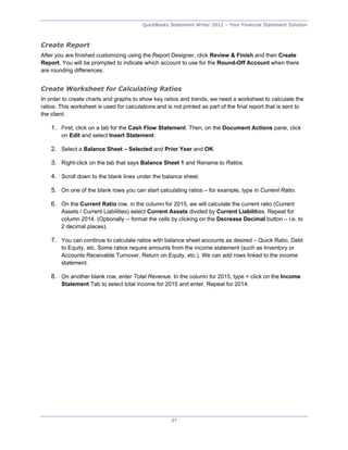 QuickBooks Statement Writer 2012 – Your Financial Statement Solution



Create Report
After you are finished customizing using the Report Designer, click Review & Finish and then Create
Report. You will be prompted to indicate which account to use for the Round-Off Account when there
are rounding differences.


Create Worksheet for Calculating Ratios
In order to create charts and graphs to show key ratios and trends, we need a worksheet to calculate the
ratios. This worksheet is used for calculations and is not printed as part of the final report that is sent to
the client.

    1. First, click on a tab for the Cash Flow Statement. Then, on the Document Actions pane, click
        on Edit and select Insert Statement.

    2. Select a Balance Sheet – Selected and Prior Year and OK.

    3. Right-click on the tab that says Balance Sheet 1 and Rename to Ratios.

    4. Scroll down to the blank lines under the balance sheet.

    5. On one of the blank rows you can start calculating ratios – for example, type in Current Ratio.

    6. On the Current Ratio row, in the column for 2015, we will calculate the current ratio (Current
        Assets / Current Liabilities) select Current Assets divided by Current Liabilities. Repeat for
        column 2014. (Optionally -- format the cells by clicking on the Decrease Decimal button – i.e. to
        2 decimal places).

    7. You can continue to calculate ratios with balance sheet accounts as desired – Quick Ratio, Debt
        to Equity, etc. Some ratios require amounts from the income statement (such as Inventory or
        Accounts Receivable Turnover, Return on Equity, etc.). We can add rows linked to the income
        statement.

    8. On another blank row, enter Total Revenue. In the column for 2015, type = click on the Income
        Statement Tab to select total income for 2015 and enter. Repeat for 2014.




                                                      37
 
