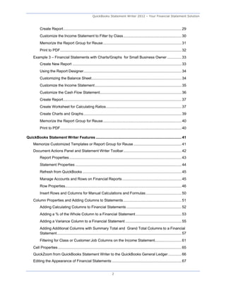 QuickBooks Statement Writer 2012 – Your Financial Statement Solution



           Create Report .................................................................................................................... 29 
           Customize the Income Statement to Filter by Class ......................................................... 30 
           Memorize the Report Group for Reuse ............................................................................. 31 
           Print to PDF ....................................................................................................................... 32 
     Example 3 – Financial Statements with Charts/Graphs for Small Business Owner .............. 33 
           Create New Report ........................................................................................................... 33 
           Using the Report Designer ................................................................................................ 34 
           Customizing the Balance Sheet ........................................................................................ 34 
           Customize the Income Statement ..................................................................................... 35 
           Customize the Cash Flow Statement................................................................................ 36 
           Create Report .................................................................................................................... 37 
           Create Worksheet for Calculating Ratios .......................................................................... 37 
           Create Charts and Graphs ................................................................................................ 39 
           Memorize the Report Group for Reuse ............................................................................. 40 
           Print to PDF ....................................................................................................................... 40 

QuickBooks Statement Writer Features .................................................................................... 41 
     Memorize Customized Templates or Report Group for Reuse ............................................... 41 
     Document Actions Panel and Statement Writer Toolbar ......................................................... 42 
           Report Properties .............................................................................................................. 43 
           Statement Properties ........................................................................................................ 44 
           Refresh from QuickBooks ................................................................................................. 45 
           Manage Accounts and Rows on Financial Reports .......................................................... 45 
           Row Properties.................................................................................................................. 46 
           Insert Rows and Columns for Manual Calculations and Formulas ................................... 50 
     Column Properties and Adding Columns to Statements ......................................................... 51 
           Adding Calculating Columns to Financial Statements ...................................................... 52 
           Adding a % of the Whole Column to a Financial Statement ............................................. 53 
           Adding a Variance Column to a Financial Statement ....................................................... 55 
           Adding Additional Columns with Summary Total and Grand Total Columns to a Financial
           Statement .......................................................................................................................... 57 
           Filtering for Class or Customer:Job Columns on the Income Statement.......................... 61 
     Cell Properties ......................................................................................................................... 65 
     QuickZoom from QuickBooks Statement Writer to the QuickBooks General Ledger ............. 66 
     Editing the Appearance of Financial Statements .................................................................... 67 


                                                                             2
 