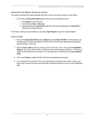 QuickBooks Statement Writer 2012 – Your Financial Statement Solution



Memorize the Report Group for Reuse
You need to memorize the report template (qsm file) to reuse it for future periods or other clients.

       From within the Document Actions pane there are several options to Save
            o From Report on the menu bar
            o From the Icons Save or Save As
            o Keyboard shortcuts (Control+M to Memorize the Current Statement) or Control+G to
               Memorize the Report Group)

In the future, when you launch QSW you can select Open Report to open the saved template.


Print to PDF
    1. Click on the Document Actions pane, Report and select Save As PDF. For this exercise, we
        will select all the reports and letters for the final PDF of the financial statements and report by
        double-clicking on each one.

    2. Click on Cover Letter and the up arrow to move it to be first. Then, move up the Compilation
        Report to be second. At the bottom, indicate how you want the page numbering – continuous or
        restart for each statement or document. You may also want to check the box to set as default
        order.

    3. Then, click Create to create the PDF of the financial statements and report.

    4. If you choose to save as Excel, then you could send the Excel file to your client or others, but
        they would not have the tools and functionality of Statement Writer or the link to the QuickBooks
        data.




                                                      40
 