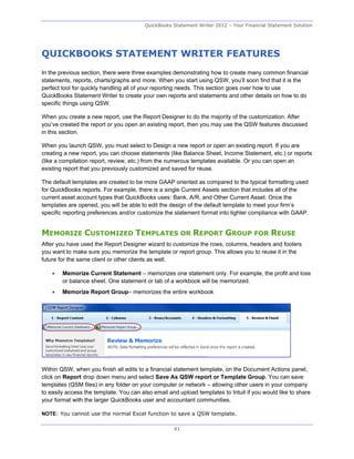 QuickBooks Statement Writer 2012 – Your Financial Statement Solution




QUICKBOOKS STATEMENT WRITER FEATURES
In the previous section, there were three examples demonstrating how to create many common financial
statements, reports, charts/graphs and more. When you start using QSW, you’ll soon find that it is the
perfect tool for quickly handling all of your reporting needs. This section goes over how to use
QuickBooks Statement Writer to create your own reports and statements and other details on how to do
specific things using QSW.

When you create a new report, use the Report Designer to do the majority of the customization. After
you’ve created the report or you open an existing report, then you may use the QSW features discussed
in this section.

When you launch QSW, you must select to Design a new report or open an existing report. If you are
creating a new report, you can choose statements (like Balance Sheet, Income Statement, etc.) or reports
(like a compilation report, review, etc.) from the numerous templates available. Or you can open an
existing report that you previously customized and saved for reuse.

The default templates are created to be more GAAP oriented as compared to the typical formatting used
for QuickBooks reports. For example, there is a single Current Assets section that includes all of the
current asset account types that QuickBooks uses: Bank, A/R, and Other Current Asset. Once the
templates are opened, you will be able to edit the design of the default template to meet your firm’s
specific reporting preferences and/or customize the statement format into tighter compliance with GAAP.


MEMORIZE CUSTOMIZED TEMPLATES OR REPORT GROUP FOR REUSE
After you have used the Report Designer wizard to customize the rows, columns, headers and footers
you want to make sure you memorize the template or report group. This allows you to reuse it in the
future for the same client or other clients as well.

       Memorize Current Statement – memorizes one statement only. For example, the profit and loss
        or balance sheet. One statement or tab of a workbook will be memorized.
       Memorize Report Group– memorizes the entire workbook




Within QSW, when you finish all edits to a financial statement template, on the Document Actions panel,
click on Report drop down menu and select Save As QSW report or Template Group. You can save
templates (QSM files) in any folder on your computer or network – allowing other users in your company
to easily access the template. You can also email and upload templates to Intuit if you would like to share
your format with the larger QuickBooks user and accountant communities.

NOTE: You cannot use the normal Excel function to save a QSW template.

                                                    41
 
