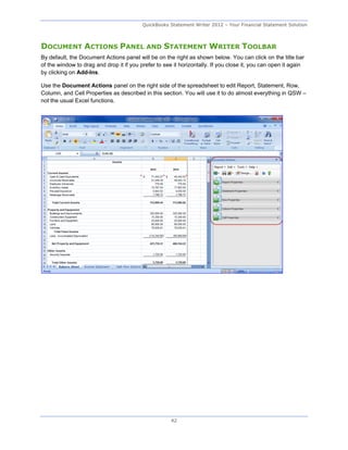 QuickBooks Statement Writer 2012 – Your Financial Statement Solution



DOCUMENT ACTIONS PANEL AND STATEMENT WRITER TOOLBAR
By default, the Document Actions panel will be on the right as shown below. You can click on the title bar
of the window to drag and drop it if you prefer to see it horizontally. If you close it, you can open it again
by clicking on Add-Ins.

Use the Document Actions panel on the right side of the spreadsheet to edit Report, Statement, Row,
Column, and Cell Properties as described in this section. You will use it to do almost everything in QSW –
not the usual Excel functions.




                                                      42
 