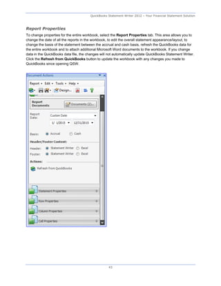 QuickBooks Statement Writer 2012 – Your Financial Statement Solution



Report Properties
To change properties for the entire workbook, select the Report Properties tab. This area allows you to
change the date of all the reports in the workbook, to edit the overall statement appearance/layout, to
change the basis of the statement between the accrual and cash basis, refresh the QuickBooks data for
the entire workbook and to attach additional Microsoft Word documents to the workbook. If you change
data in the QuickBooks data file, the changes will not automatically update QuickBooks Statement Writer.
Click the Refresh from QuickBooks button to update the workbook with any changes you made to
QuickBooks since opening QSW.




                                                   43
 