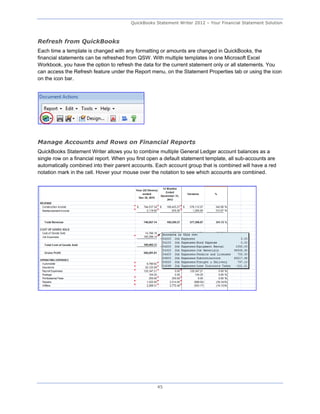 QuickBooks Statement Writer 2012 – Your Financial Statement Solution



Refresh from QuickBooks
Each time a template is changed with any formatting or amounts are changed in QuickBooks, the
financial statements can be refreshed from QSW. With multiple templates in one Microsoft Excel
Workbook, you have the option to refresh the data for the current statement only or all statements. You
can access the Refresh feature under the Report menu, on the Statement Properties tab or using the icon
on the icon bar.




Manage Accounts and Rows on Financial Reports
QuickBooks Statement Writer allows you to combine multiple General Ledger account balances as a
single row on a financial report. When you first open a default statement template, all sub-accounts are
automatically combined into their parent accounts. Each account group that is combined will have a red
notation mark in the cell. Hover your mouse over the notation to see which accounts are combined.




                                                    45
 