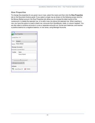 QuickBooks Statement Writer 2012 – Your Financial Statement Solution



Row Properties
To change the properties for any given row or rows, select the row(s) and then click the Row Properties
tab on the Document Actions panel. If you select a single row as shown on the following screen shot for
the Money Market account, the Row Properties tab allows you to change the label (name) of the
row/account, to delete the selected row, or to add a new row above the selected row. When inserting a
row, you have the option to insert a blank row, accounts from QuickBooks, totals, or column headers. You
are also able to combine accounts in a row or separate accounts out, format zero balances, and reverse
a positive balance to a negative balance, or vice versa, using Manage Accounts.




                                                  46
 