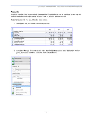 QuickBooks Statement Writer 2012 – Your Financial Statement Solution



Accounts
Accounts from the Chart of Accounts in the associated QuickBooks file can be combined on any row of a
financial statement by Account Name, Account Type, or Account Number in QSW.

To combine accounts in a row, follow the steps below:

   1. Select each row you want to combine as one row.




   2. Select the Manage Accounts button in the Row Properties section of the Document Actions
       panel, then select Combine accounts from selected rows.




                                                  47
 
