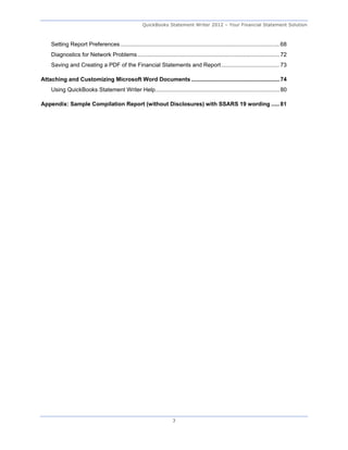 QuickBooks Statement Writer 2012 – Your Financial Statement Solution



    Setting Report Preferences ..................................................................................................... 68 
    Diagnostics for Network Problems .......................................................................................... 72 
    Saving and Creating a PDF of the Financial Statements and Report ..................................... 73 

Attaching and Customizing Microsoft Word Documents ........................................................ 74 
    Using QuickBooks Statement Writer Help ............................................................................... 80 

Appendix: Sample Compilation Report (without Disclosures) with SSARS 19 wording ..... 81 




                                                                       3
 