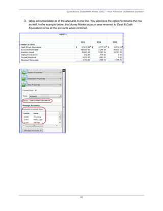 QuickBooks Statement Writer 2012 – Your Financial Statement Solution



3. QSW will consolidate all of the accounts in one line. You also have the option to rename the row
    as well. In the example below, the Money Market account was renamed to Cash & Cash
    Equivalents once all the accounts were combined.




                                               48
 