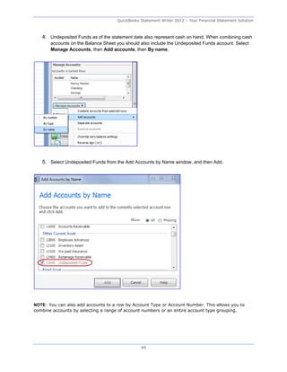 QuickBooks Statement Writer 2012 – Your Financial Statement Solution



   4. Undeposited Funds as of the statement date also represent cash on hand. When combining cash
       accounts on the Balance Sheet you should also include the Undeposited Funds account. Select
       Manage Accounts, then Add accounts, then By name.




   5. Select Undeposited Funds from the Add Accounts by Name window, and then Add.




NOTE: You can also add accounts to a row by Account Type or Account Number. This allows you to
combine accounts by selecting a range of account numbers or an entire account type grouping.




                                                49
 