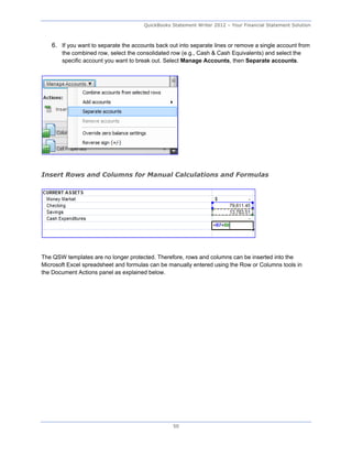QuickBooks Statement Writer 2012 – Your Financial Statement Solution



   6. If you want to separate the accounts back out into separate lines or remove a single account from
       the combined row, select the consolidated row (e.g., Cash & Cash Equivalents) and select the
       specific account you want to break out. Select Manage Accounts, then Separate accounts.




Insert Rows and Columns for Manual Calculations and Formulas




The QSW templates are no longer protected. Therefore, rows and columns can be inserted into the
Microsoft Excel spreadsheet and formulas can be manually entered using the Row or Columns tools in
the Document Actions panel as explained below.




                                                 50
 