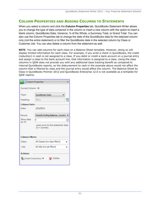 QuickBooks Statement Writer 2012 – Your Financial Statement Solution



COLUMN PROPERTIES AND ADDING COLUMNS TO STATEMENTS
When you select a column and click the Column Properties tab, QuickBooks Statement Writer allows
you to change the type of data contained in the column or insert a new column with the option to insert a
blank column, QuickBooks Data, Variance, % of the Whole, a Summary Total, or Grand Total. You can
also use the Column Properties tab to change the date of the QuickBooks data for the selected column
only (not the entire statement) or to filter the QuickBooks data in the selected column by Class or
Customer:Job. You can also delete a column from the statement as well.

NOTE: You can add columns for each class on a Balance Sheet template. However, doing so will
display limited information for each class. For example, if you write a check in QuickBooks, the credit
(reduction) in cash is not assigned to a class. If you debit or credit a bank account on a journal entry
and assign a class to the bank account line, that information is assigned to a class. Using the class
columns in QSW does not provide you with any additional class tracking benefit as compared to
internal QuickBooks reports, so the disbursement to cash in the example above would not affect the
column that is filtered by class and the journal entry would affect the column. The Balance Sheet by
Class in QuickBooks Premier 2012 and QuickBooks Enterprise 12.0 is not available as a template for
QSW reports.




                                                    51
 