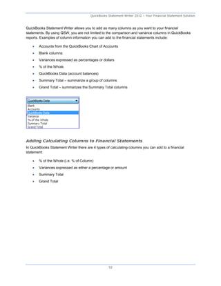QuickBooks Statement Writer 2012 – Your Financial Statement Solution



QuickBooks Statement Writer allows you to add as many columns as you want to your financial
statements. By using QSW, you are not limited to the comparison and variance columns in QuickBooks
reports. Examples of column information you can add to the financial statements include:

       Accounts from the QuickBooks Chart of Accounts
       Blank columns
       Variances expressed as percentages or dollars
       % of the Whole
       QuickBooks Data (account balances)
       Summary Total – summarize a group of columns
       Grand Total – summarizes the Summary Total columns




Adding Calculating Columns to Financial Statements
In QuickBooks Statement Writer there are 4 types of calculating columns you can add to a financial
statement:

       % of the Whole (i.e. % of Column)
       Variances expressed as either a percentage or amount
       Summary Total
       Grand Total




                                                   52
 