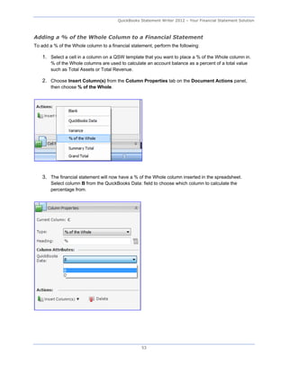 QuickBooks Statement Writer 2012 – Your Financial Statement Solution



Adding a % of the Whole Column to a Financial Statement
To add a % of the Whole column to a financial statement, perform the following:

    1. Select a cell in a column on a QSW template that you want to place a % of the Whole column in.
        % of the Whole columns are used to calculate an account balance as a percent of a total value
        such as Total Assets or Total Revenue.

    2. Choose Insert Column(s) from the Column Properties tab on the Document Actions panel,
        then choose % of the Whole.




    3. The financial statement will now have a % of the Whole column inserted in the spreadsheet.
        Select column B from the QuickBooks Data: field to choose which column to calculate the
        percentage from.




                                                   53
 