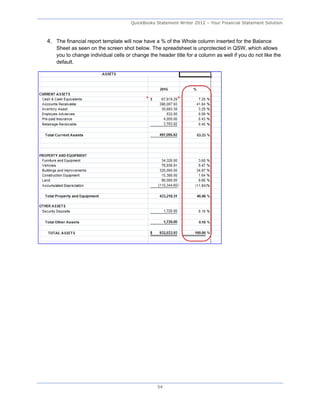 QuickBooks Statement Writer 2012 – Your Financial Statement Solution



4. The financial report template will now have a % of the Whole column inserted for the Balance
   Sheet as seen on the screen shot below. The spreadsheet is unprotected in QSW, which allows
   you to change individual cells or change the header title for a column as well if you do not like the
   default.




                                                54
 
