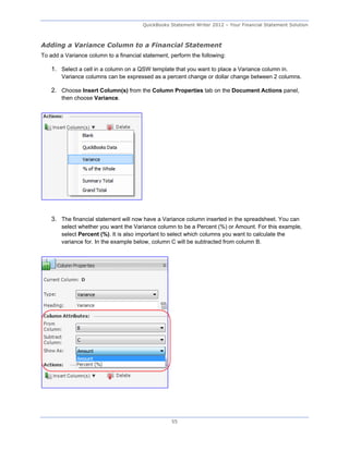 QuickBooks Statement Writer 2012 – Your Financial Statement Solution



Adding a Variance Column to a Financial Statement
To add a Variance column to a financial statement, perform the following:

    1. Select a cell in a column on a QSW template that you want to place a Variance column in.
        Variance columns can be expressed as a percent change or dollar change between 2 columns.

    2. Choose Insert Column(s) from the Column Properties tab on the Document Actions panel,
        then choose Variance.




    3. The financial statement will now have a Variance column inserted in the spreadsheet. You can
        select whether you want the Variance column to be a Percent (%) or Amount. For this example,
        select Percent (%). It is also important to select which columns you want to calculate the
        variance for. In the example below, column C will be subtracted from column B.




                                                   55
 