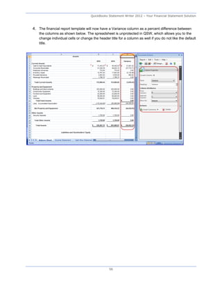 QuickBooks Statement Writer 2012 – Your Financial Statement Solution



4. The financial report template will now have a Variance column as a percent difference between
   the columns as shown below. The spreadsheet is unprotected in QSW, which allows you to the
   change individual cells or change the header title for a column as well if you do not like the default
   title.




                                                56
 