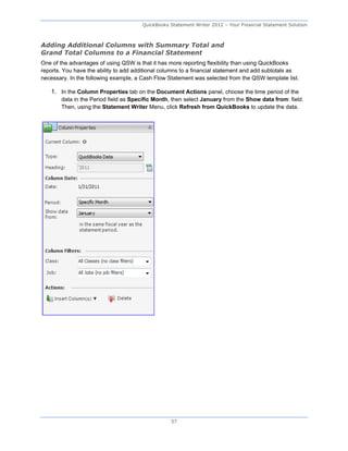 QuickBooks Statement Writer 2012 – Your Financial Statement Solution



Adding Additional Columns with Summary Total and
Grand Total Columns to a Financial Statement
One of the advantages of using QSW is that it has more reporting flexibility than using QuickBooks
reports. You have the ability to add additional columns to a financial statement and add subtotals as
necessary. In the following example, a Cash Flow Statement was selected from the QSW template list.

    1. In the Column Properties tab on the Document Actions panel, choose the time period of the
        data in the Period field as Specific Month, then select January from the Show data from: field.
        Then, using the Statement Writer Menu, click Refresh from QuickBooks to update the data.




                                                   57
 