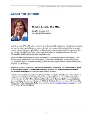 QuickBooks Statement Writer 2012 – Your Financial Statement Solution




ABOUT THE AUTHOR




                              Michelle L. Long, CPA, MBA

                              Long for Success, LLC
                              www.LongforSuccess.com




Michelle L. Long, CPA, MBA is the owner of Long for Success, LLC specializing in QuickBooks consulting
and training, coaching small business owners. Michelle has a unique relationship with Intuit as an elite
national trainer and presents “What’s New for QuickBooks” to accounting professionals nationwide. She
is a member of Intuit’s Trainer/Writer Network and a consultant for product development. She is an
Advanced Certified ProAdvisor with other certifications too.

Since 2000, Michelle has taught hundreds of QuickBooks seminars to thousands of QuickBooks users
and accounting professionals. She has recorded QuickBooks courses that are sold as online training,
DVDs and iPad apps. In addition to seminars, Michelle has conducted numerous webinars for Intuit and
webcasts for Office Depot.

Michelle is the author of two books: Successful QuickBooks Consulting: The Comprehensive Guide
to Starting and Growing a QuickBooks Consulting Business and How to Start a Home-Based
Bookkeeping Business and numerous courses for Intuit Academy.

Michelle was named a Financial Services Champion of the Year by the Small Business Administration in
recognition of her dedication to helping entrepreneurs and small business owners. Michelle has been
mentioned in the New York Times, Business Week, Investor’s Business Daily, Accounting Today
and various blogs. She was named as one of “10 Worth Watching: Women who Inspire a Profession” by
Accounting Today. Accounting Today also named her blog (www.longforsuccess.com/blog) one of ’10
Worth Watching Accounting Blogs.’




                                                   4
 