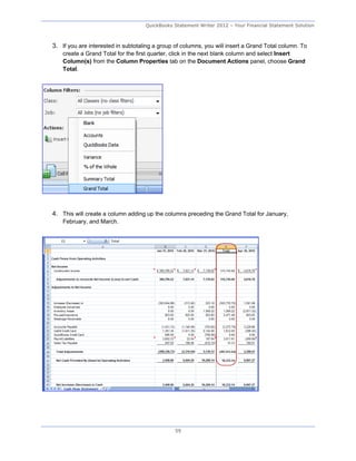 QuickBooks Statement Writer 2012 – Your Financial Statement Solution



3. If you are interested in subtotaling a group of columns, you will insert a Grand Total column. To
    create a Grand Total for the first quarter, click in the next blank column and select Insert
    Column(s) from the Column Properties tab on the Document Actions panel, choose Grand
    Total.




4. This will create a column adding up the columns preceding the Grand Total for January,
    February, and March.




                                                59
 