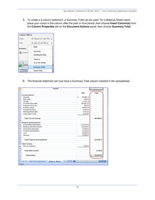 QuickBooks Statement Writer 2012 – Your Financial Statement Solution



5. To create a 2-column statement, a Summary Total can be used. For a Balance Sheet report,
   place your cursor in the column after the year or time period, then choose Insert Column(s) from
   the Column Properties tab on the Document Actions panel, then choose Summary Total.




6. The financial statement will now have a Summary Total column inserted in the spreadsheet.




                                              60
 