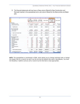 QuickBooks Statement Writer 2012 – Your Financial Statement Solution



    2. The financial statements will now have a Class column filtered for New Construction and
        Remodel inserted in the spreadsheet and a Job column filtered for the Abercrombie and Baker
        jobs.




NOTE: The spreadsheet is unprotected in QSW, which allows you to change individual cells or change
the header title for a column as well if you do not like the default title used in QuickBooks. You have
the flexibility in QSW to call any cell or column by the title that is most appropriate.




                                                   62
 