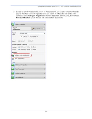 QuickBooks Statement Writer 2012 – Your Financial Statement Solution



3. In order to refresh the data that is shown on the screen shot, you have the option to refresh the
    data for the whole workbook or just the report you are on. To refresh the data for the entire
    workbook, select the Report Properties tab from the Document Actions panel, then Refresh
    from QuickBooks to update the data with balances from QuickBooks.




                                                63
 
