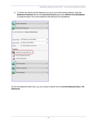QuickBooks Statement Writer 2012 – Your Financial Statement Solution



   4. To refresh the data for just the statement you are on and not the whole workbook, select the
       Statement Properties tab from the Document Actions panel, then Refresh from QuickBooks
       to update the data in the current statement with balances from QuickBooks.




Or from the Statement Writer menu, you can choose to refresh from the Current Statement Only or All
Statements.




                                                  64
 