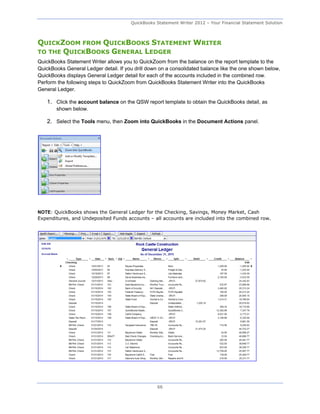 QuickBooks Statement Writer 2012 – Your Financial Statement Solution



QUICKZOOM FROM QUICKBOOKS STATEMENT WRITER
TO THE QUICKBOOKS GENERAL LEDGER
QuickBooks Statement Writer allows you to QuickZoom from the balance on the report template to the
QuickBooks General Ledger detail. If you drill down on a consolidated balance like the one shown below,
QuickBooks displays General Ledger detail for each of the accounts included in the combined row.
Perform the following steps to QuickZoom from QuickBooks Statement Writer into the QuickBooks
General Ledger.

   1. Click the account balance on the QSW report template to obtain the QuickBooks detail, as
       shown below.

   2. Select the Tools menu, then Zoom into QuickBooks in the Document Actions panel.




NOTE: QuickBooks shows the General Ledger for the Checking, Savings, Money Market, Cash
Expenditures, and Undeposited Funds accounts – all accounts are included into the combined row.




                                                  66
 