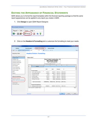 QuickBooks Statement Writer 2012 – Your Financial Statement Solution



EDITING THE APPEARANCE OF FINANCIAL STATEMENTS
QSW allows you to format the report templates within the financial reporting package so that the same
report appearances can be applied to any report you create in QSW.

    1. Click Design to open QSW Report Designer.




    2. Click on the Headers & Formatting tab to customize the formatting to meet your needs.




                                                   67
 