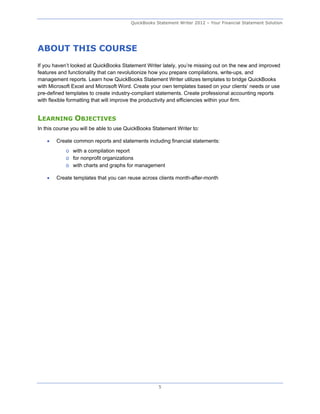QuickBooks Statement Writer 2012 – Your Financial Statement Solution




ABOUT THIS COURSE
If you haven’t looked at QuickBooks Statement Writer lately, you’re missing out on the new and improved
features and functionality that can revolutionize how you prepare compilations, write-ups, and
management reports. Learn how QuickBooks Statement Writer utilizes templates to bridge QuickBooks
with Microsoft Excel and Microsoft Word. Create your own templates based on your clients’ needs or use
pre-defined templates to create industry-compliant statements. Create professional accounting reports
with flexible formatting that will improve the productivity and efficiencies within your firm.


LEARNING OBJECTIVES
In this course you will be able to use QuickBooks Statement Writer to:

       Create common reports and statements including financial statements:
            o with a compilation report
            o for nonprofit organizations
            o with charts and graphs for management

       Create templates that you can reuse across clients month-after-month




                                                    5
 