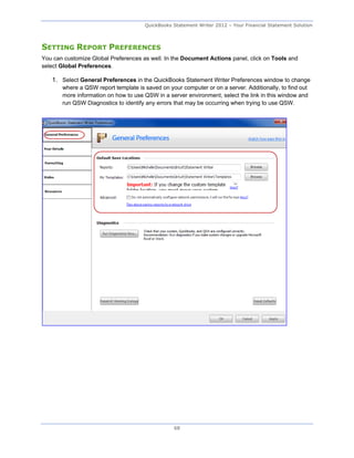 QuickBooks Statement Writer 2012 – Your Financial Statement Solution



SETTING REPORT PREFERENCES
You can customize Global Preferences as well. In the Document Actions panel, click on Tools and
select Global Preferences.

   1. Select General Preferences in the QuickBooks Statement Writer Preferences window to change
       where a QSW report template is saved on your computer or on a server. Additionally, to find out
       more information on how to use QSW in a server environment, select the link in this window and
       run QSW Diagnostics to identify any errors that may be occurring when trying to use QSW.




                                                  68
 