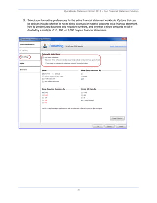 QuickBooks Statement Writer 2012 – Your Financial Statement Solution



3. Select your formatting preferences for the entire financial statement workbook. Options that can
    be chosen include whether or not to show decimals or inactive accounts on a financial statement,
    how to present zero balances and negative numbers, and whether to show amounts in full or
    divided by a multiple of 10, 100, or 1,000 on your financial statements.




                                               70
 