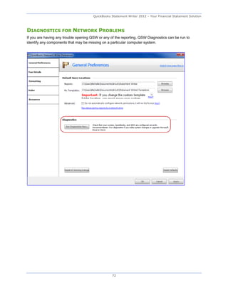 QuickBooks Statement Writer 2012 – Your Financial Statement Solution



DIAGNOSTICS FOR NETWORK PROBLEMS
If you are having any trouble opening QSW or any of the reporting, QSW Diagnostics can be run to
identify any components that may be missing on a particular computer system.




                                                  72
 
