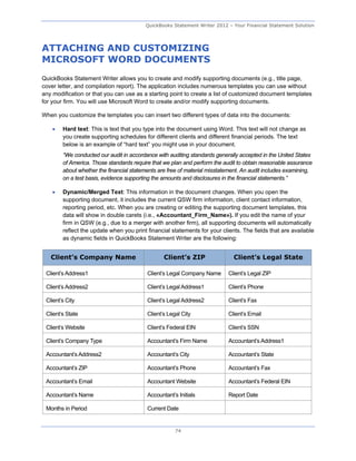 QuickBooks Statement Writer 2012 – Your Financial Statement Solution




ATTACHING AND CUSTOMIZING
MICROSOFT WORD DOCUMENTS
QuickBooks Statement Writer allows you to create and modify supporting documents (e.g., title page,
cover letter, and compilation report). The application includes numerous templates you can use without
any modification or that you can use as a starting point to create a list of customized document templates
for your firm. You will use Microsoft Word to create and/or modify supporting documents.

When you customize the templates you can insert two different types of data into the documents:

       Hard text: This is text that you type into the document using Word. This text will not change as
        you create supporting schedules for different clients and different financial periods. The text
        below is an example of “hard text” you might use in your document.
        “We conducted our audit in accordance with auditing standards generally accepted in the United States
        of America. Those standards require that we plan and perform the audit to obtain reasonable assurance
        about whether the financial statements are free of material misstatement. An audit includes examining,
        on a test basis, evidence supporting the amounts and disclosures in the financial statements.”

       Dynamic/Merged Text: This information in the document changes. When you open the
        supporting document, it includes the current QSW firm information, client contact information,
        reporting period, etc. When you are creating or editing the supporting document templates, this
        data will show in double carets (i.e., «Accountant_Firm_Name»). If you edit the name of your
        firm in QSW (e.g., due to a merger with another firm), all supporting documents will automatically
        reflect the update when you print financial statements for your clients. The fields that are available
        as dynamic fields in QuickBooks Statement Writer are the following:


   Client’s Company Name                         Client’s ZIP                Client’s Legal State

 Client’s Address1                        Client’s Legal Company Name      Client’s Legal ZIP

 Client’s Address2                        Client’s Legal Address1          Client’s Phone

 Client’s City                            Client’s Legal Address2          Client’s Fax

 Client’s State                           Client’s Legal City              Client’s Email

 Client’s Website                         Client’s Federal EIN             Client’s SSN

 Client’s Company Type                    Accountant’s Firm Name           Accountant’s Address1

 Accountant’s Address2                    Accountant’s City                Accountant’s State

 Accountant’s ZIP                         Accountant’s Phone               Accountant’s Fax

 Accountant’s Email                       Accountant Website               Accountant’s Federal EIN

 Accountant’s Name                        Accountant’s Initials            Report Date

 Months in Period                         Current Date


                                                      74
 