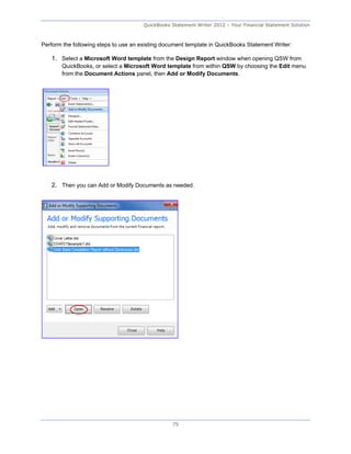 QuickBooks Statement Writer 2012 – Your Financial Statement Solution



Perform the following steps to use an existing document template in QuickBooks Statement Writer:

   1. Select a Microsoft Word template from the Design Report window when opening QSW from
       QuickBooks, or select a Microsoft Word template from within QSW by choosing the Edit menu
       from the Document Actions panel, then Add or Modify Documents.




   2. Then you can Add or Modify Documents as needed.




                                                  75
 