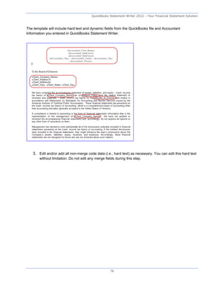 QuickBooks Statement Writer 2012 – Your Financial Statement Solution



The template will include hard text and dynamic fields from the QuickBooks file and Accountant
Information you entered in QuickBooks Statement Writer.




    3. Edit and/or add all non-merge code data (i.e., hard text) as necessary. You can edit this hard text
        without limitation. Do not edit any merge fields during this step.




                                                     76
 