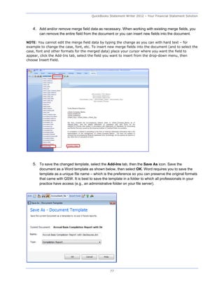 QuickBooks Statement Writer 2012 – Your Financial Statement Solution



   4. Add and/or remove merge field data as necessary. When working with existing merge fields, you
       can remove the entire field from the document or you can insert new fields into the document.

NOTE: You cannot edit the merge field data by typing the change as you can with hard text – for
example to change the case, font, etc. To insert new merge fields into the document (and to select the
case, font and other formats for the merged data) place your cursor where you want the field to
appear, click the Add-Ins tab, select the field you want to insert from the drop-down menu, then
choose Insert Field.




   5. To save the changed template, select the Add-Ins tab, then the Save As icon. Save the
       document as a Word template as shown below, then select OK. Word requires you to save the
       template as a unique file name – which is the preference so you can preserve the original formats
       that came with QSW. It is best to save the template in a folder to which all professionals in your
       practice have access (e.g., an administrative folder on your file server).




                                                  77
 